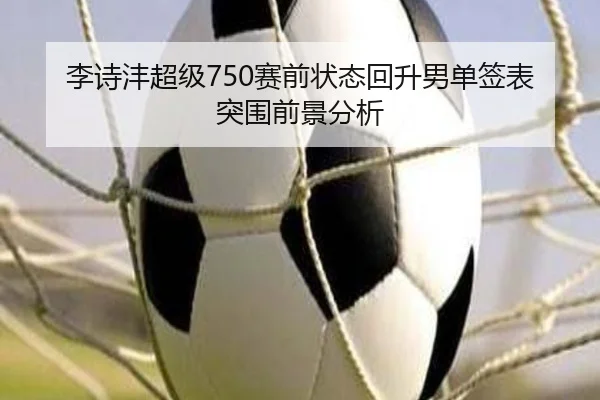 李诗沣超级750赛前状态回升男单签表突围前景分析（Kaiyun）